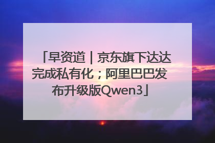 早资道｜京东旗下达达完成私有化；阿里巴巴发布升级版Qwen3
