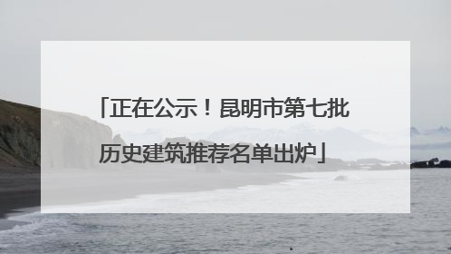 正在公示！昆明市第七批历史建筑推荐名单出炉