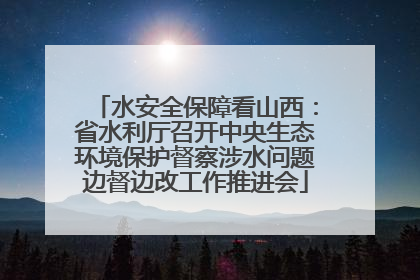 水安全保障看山西：省水利厅召开中央生态环境保护督察涉水问题边督边改工作推进会