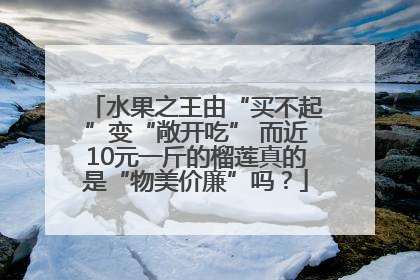 水果之王由“买不起”变“敞开吃” 而近10元一斤的榴莲真的是“物美价廉”吗？
