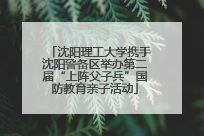 沈阳理工大学携手沈阳警备区举办第二届“上阵父子兵”国防教育亲子活动