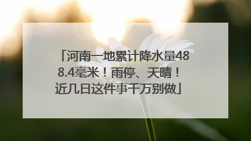 河南一地累计降水量488.4毫米！雨停、天晴！近几日这件事千万别做