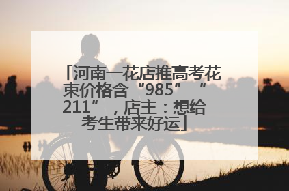 河南一花店推高考花束价格含“985”“211”，店主：想给考生带来好运