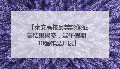 泰安高校最美影像征集结果揭晓，端午假期30强作品开展