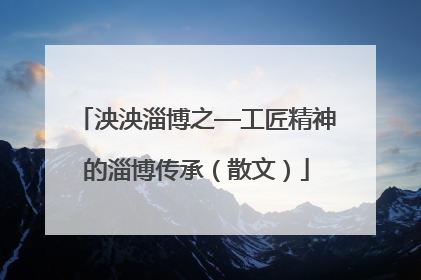 泱泱淄博之—工匠精神的淄博传承（散文）