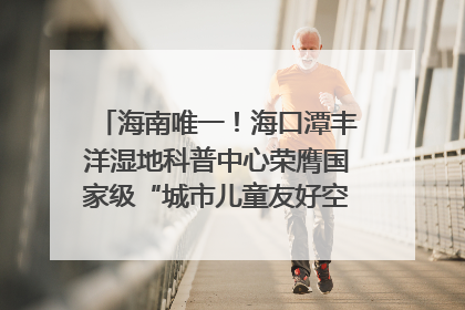 海南唯一！海口潭丰洋湿地科普中心荣膺国家级“城市儿童友好空间建设园区”称号
