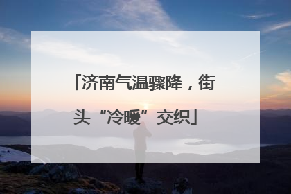 济南气温骤降，街头“冷暖”交织