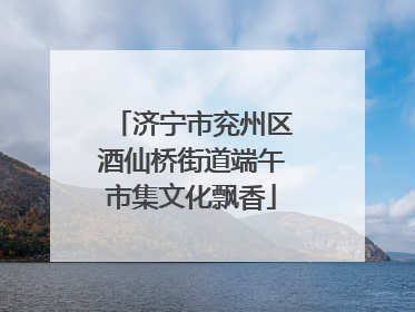 济宁市兖州区酒仙桥街道端午市集文化飘香