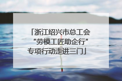 浙江绍兴市总工会“劳模工匠助企行”专项行动走进三门