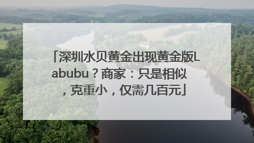 深圳水贝黄金出现黄金版Labubu？商家：只是相似，克重小，仅需几百元