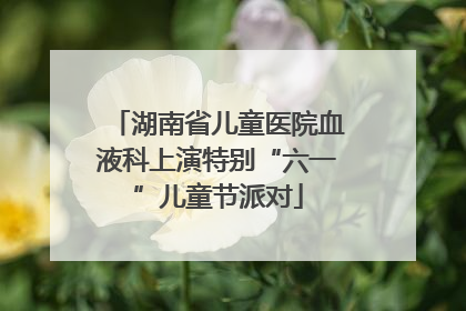 湖南省儿童医院血液科上演特别“六一”儿童节派对
