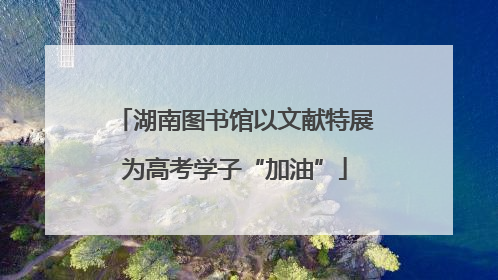 湖南图书馆以文献特展为高考学子“加油”