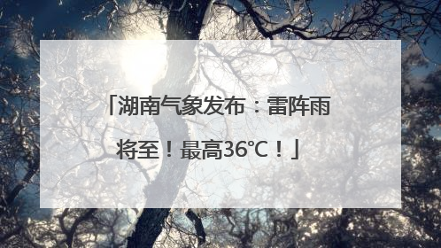 湖南气象发布：雷阵雨将至！最高36℃！