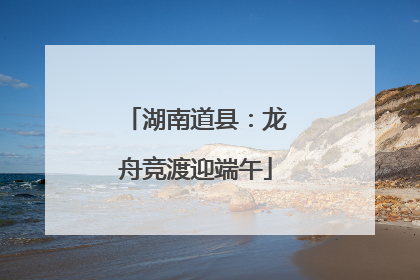 湖南道县：龙舟竞渡迎端午