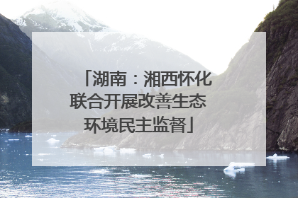 湖南：湘西怀化联合开展改善生态环境民主监督