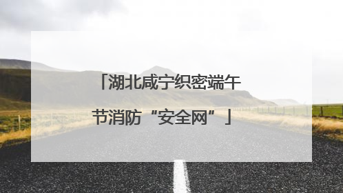 湖北咸宁织密端午节消防“安全网”