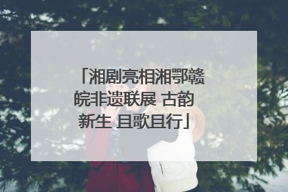 湘剧亮相湘鄂赣皖非遗联展 古韵新生 且歌且行