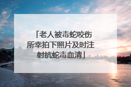 老人被毒蛇咬伤 所幸拍下照片及时注射抗蛇毒血清