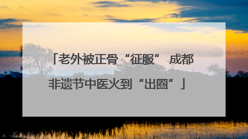 老外被正骨“征服” 成都非遗节中医火到“出圈”