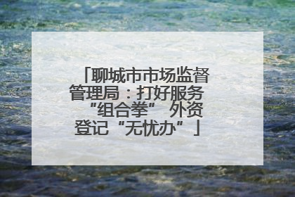 聊城市市场监督管理局：打好服务“组合拳” 外资登记“无忧办”
