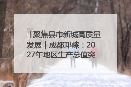 聚焦县市新城高质量发展｜成都邛崃：2027年地区生产总值突破550亿元、建成五百亿级园区