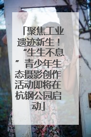 聚焦工业遗迹新生！“生生不息”青少年生态摄影创作活动即将在杭钢公园启动