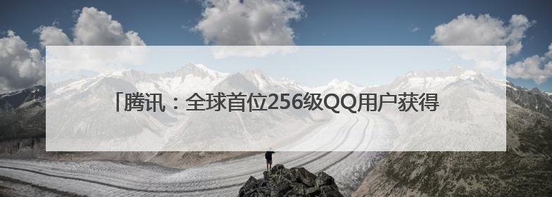 腾讯：全球首位256级QQ用户获得“金企鹅”，送限量版神秘惊喜等礼物