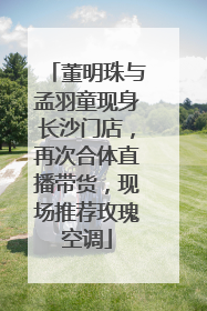 董明珠与孟羽童现身长沙门店，再次合体直播带货，现场推荐玫瑰空调