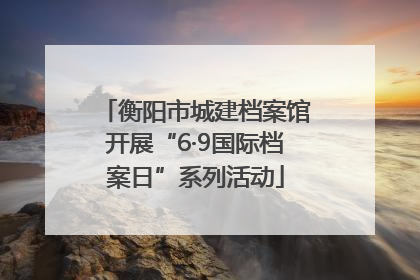衡阳市城建档案馆开展“6·9国际档案日”系列活动