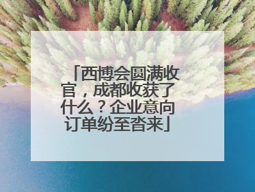 西博会圆满收官，成都收获了什么？企业意向订单纷至沓来
