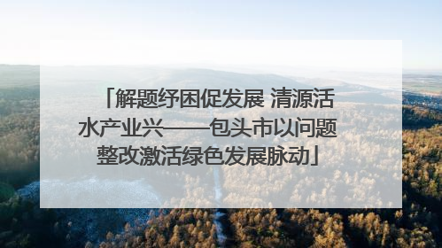 解题纾困促发展 清源活水产业兴——包头市以问题整改激活绿色发展脉动