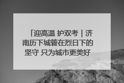 迎高温 护双考｜济南历下城管在烈日下的坚守 只为城市更美好 学子更安心
