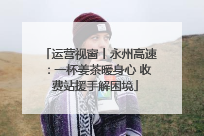 运营视窗丨永州高速：一杯姜茶暖身心 收费站援手解困境