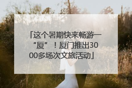 这个暑期快来畅游一“厦”！厦门推出3000多场次文旅活动
