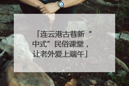 连云港古巷新“中式”民俗课堂，让老外爱上端午