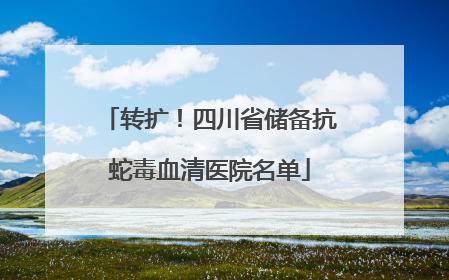 转扩！四川省储备抗蛇毒血清医院名单