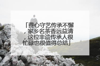 费心守艺传承不懈，家乡名茶香远益清，这位非遗传承人很忙碌也很值得总结