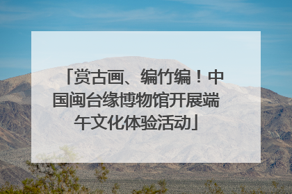 赏古画、编竹编！中国闽台缘博物馆开展端午文化体验活动