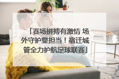 赛场拼搏有激情 场外守护显担当！宿迁城管全力护航足球联赛