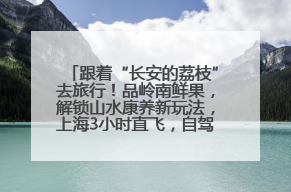 跟着“长安的荔枝”去旅行！品岭南鲜果，解锁山水康养新玩法，上海3小时直飞，自驾高速费优惠