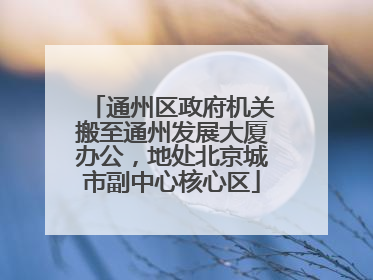 通州区政府机关搬至通州发展大厦办公，地处北京城市副中心核心区
