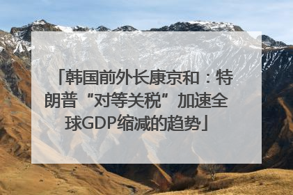 韩国前外长康京和：特朗普“对等关税”加速全球GDP缩减的趋势