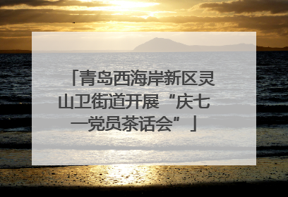 青岛西海岸新区灵山卫街道开展“庆七一党员茶话会”