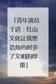 青年演员于适：红山文化让我塑造角色时多了文明的厚重