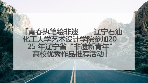 青春执笔绘非遗——辽宁石油化工大学艺术设计学院参加2025 年辽宁省“非遗新青年”高校优秀作品推荐活动