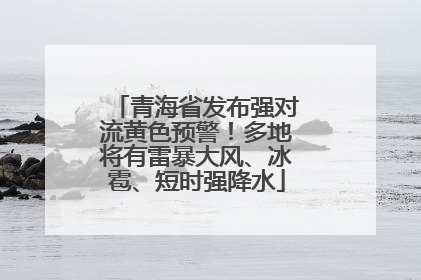 青海省发布强对流黄色预警！多地将有雷暴大风、冰雹、短时强降水