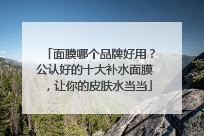 面膜哪个品牌好用？公认好的十大补水面膜，让你的皮肤水当当