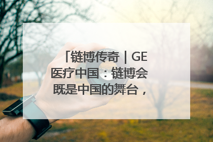 链博传奇｜GE医疗中国：链博会既是中国的舞台，也是世界的橱窗