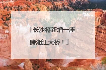 长沙将新增一座跨湘江大桥！