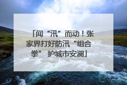闻“汛”而动！张家界打好防汛“组合拳” 护城市安澜
